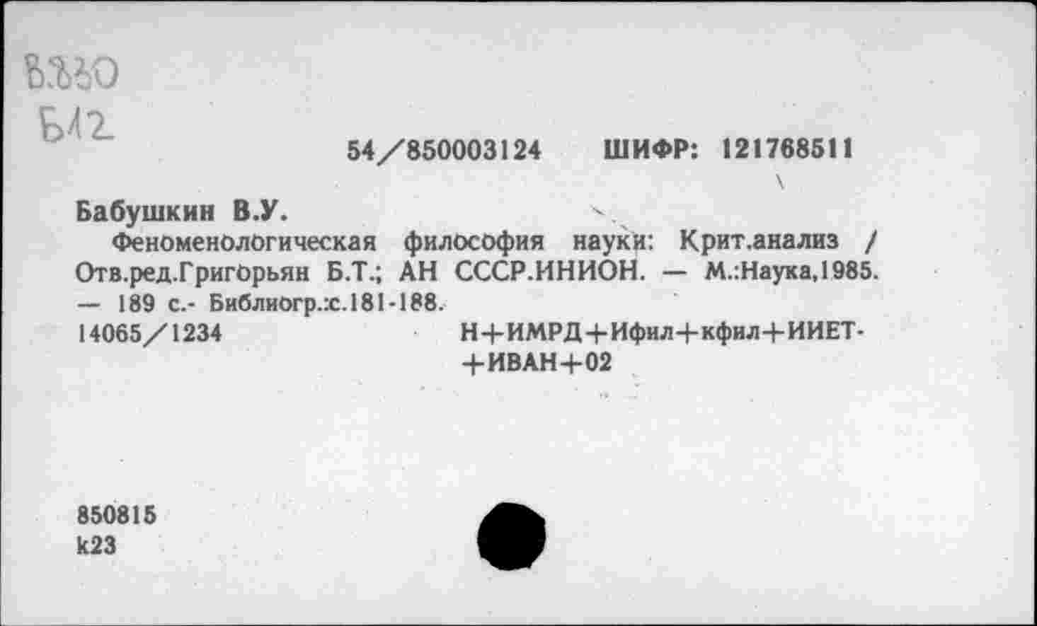 ﻿Б41
54/850003124 ШИФР: 121768511
Бабушкин В.У.
Феноменологическая философия науки: Крит.анализ / Отв.ред.Григорьян Б.Т.; АН СССР.ИНИОН. — М.:Наука,1985. — 189 с.- Библиогр.х. 181 -188.
14065/1234	Н+ИМРД+Ифил+кфил+ИИЕТ-
+ИВАН 4-02
850815 И23